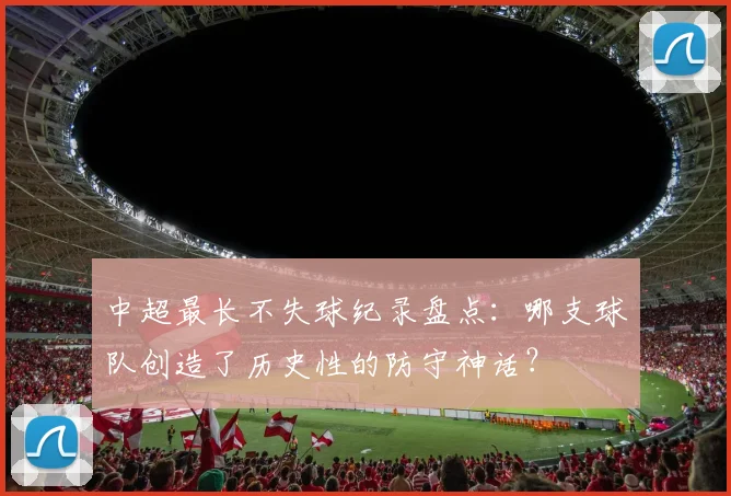 中超最长不失球纪录盘点：哪支球队创造了历史性的防守神话？