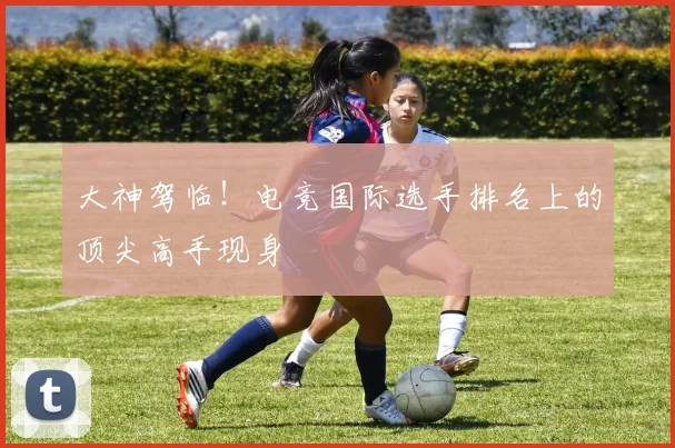大神驾临!电竞国际选手排名上的顶尖高手现身