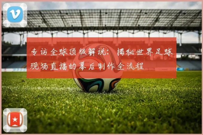 专访全球顶级解说：揭秘世界足球现场直播的幕后制作全流程