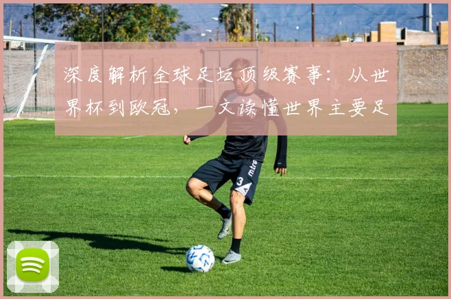 深度解析全球足坛顶级赛事：从世界杯到欧冠，一文读懂世界主要足球比赛