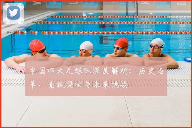 中国四大足球队深度解析：历史沿革、竞技现状与未来挑战