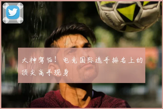 大神驾临!电竞国际选手排名上的顶尖高手现身
