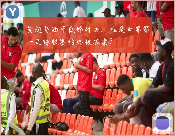 英超与西甲巅峰对决:谁是世界第一足球联赛的终极答案?